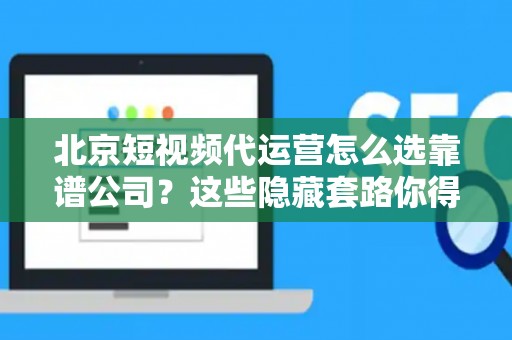 北京短视频代运营怎么选靠谱公司？这些隐藏套路你得防着点