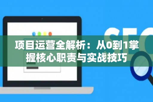 项目运营全解析：从0到1掌握核心职责与实战技巧