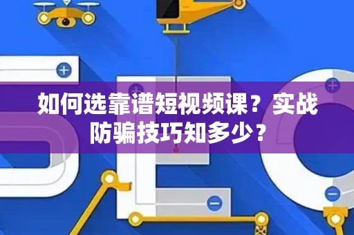 如何选靠谱短视频课？实战防骗技巧知多少？