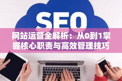 网站运营全解析：从0到1掌握核心职责与高效管理技巧