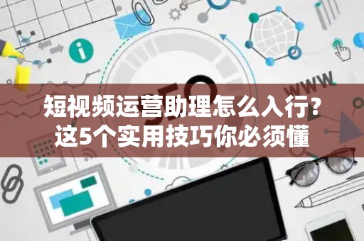 短视频运营助理怎么入行？这5个实用技巧你必须懂