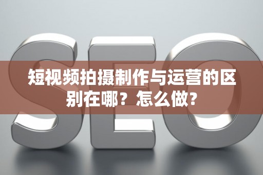 短视频拍摄制作与运营的区别在哪？怎么做？