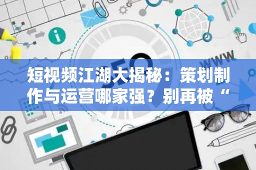 短视频江湖大揭秘：策划制作与运营哪家强？别再被“套路”割韭菜了！