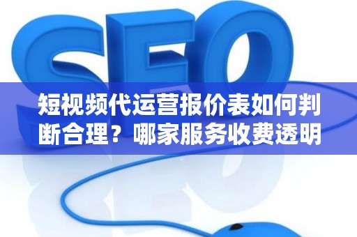 短视频代运营报价表如何判断合理？哪家服务收费透明无套路？