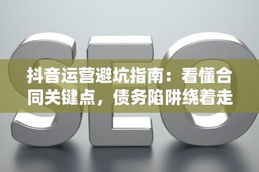 抖音运营避坑指南：看懂合同关键点，债务陷阱绕着走