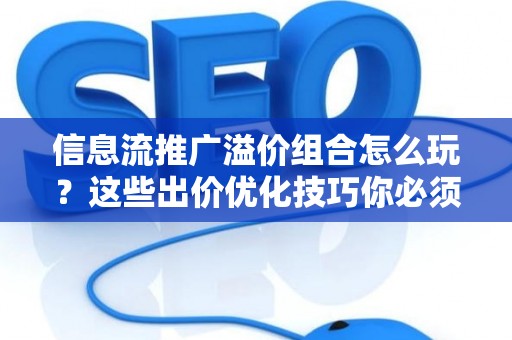 信息流推广溢价组合怎么玩？这些出价优化技巧你必须掌握