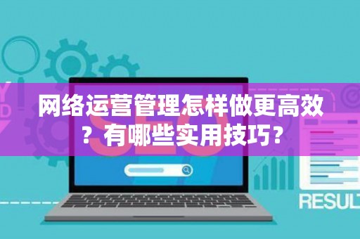 网络运营管理怎样做更高效？有哪些实用技巧？