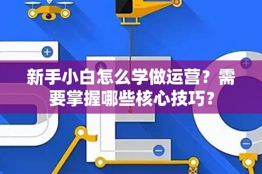 新手小白怎么学做运营？需要掌握哪些核心技巧？