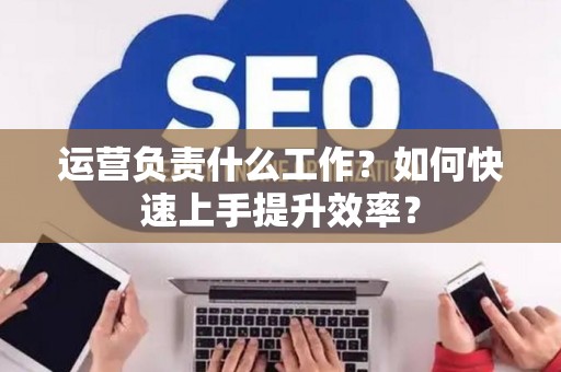 运营负责什么工作？如何快速上手提升效率？