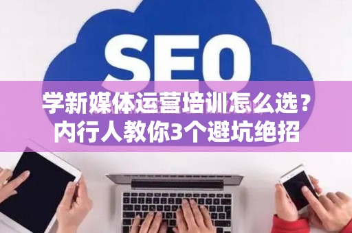 学新媒体运营培训怎么选？内行人教你3个避坑绝招