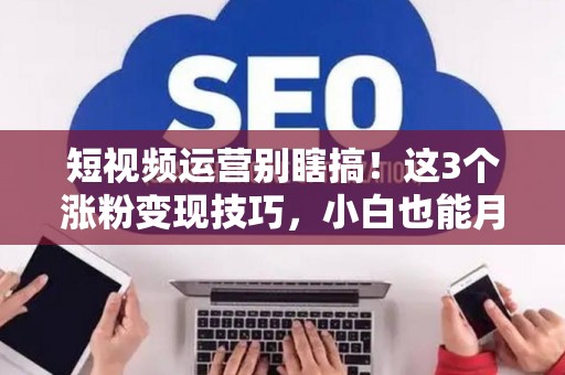 短视频运营别瞎搞！这3个涨粉变现技巧，小白也能月赚过万