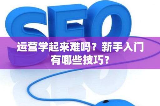 运营学起来难吗？新手入门有哪些技巧？