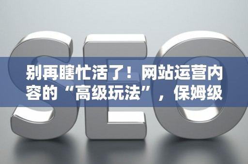 别再瞎忙活了！网站运营内容的“高级玩法”，保姆级避坑指南