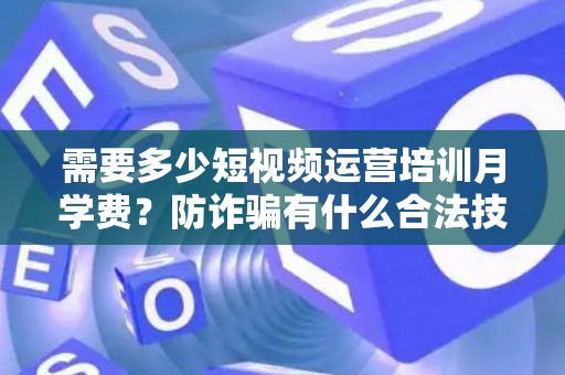 需要多少短视频运营培训月学费？防诈骗有什么合法技巧？