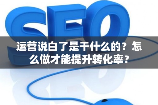 运营说白了是干什么的？怎么做才能提升转化率？