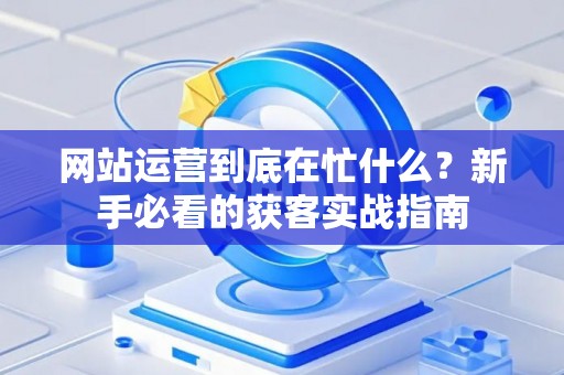 网站运营到底在忙什么？新手必看的获客实战指南